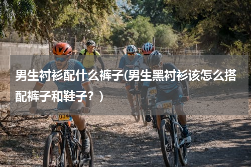 男生衬衫配什么裤子(男生黑衬衫该怎么搭配裤子和鞋子？)