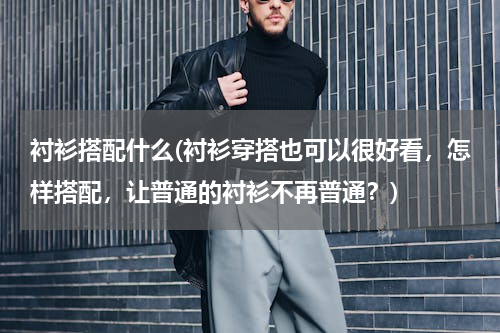 衬衫搭配什么(衬衫穿搭也可以很好看，怎样搭配，让普通的衬衫不再普通？)