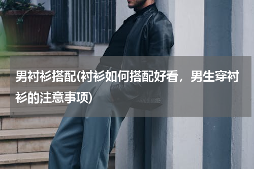 男衬衫搭配(衬衫如何搭配好看，男生穿衬衫的注意事项)