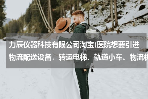 力辰仪器科技有限公司淘宝(医院想要引进物流配送设备，转运电梯、轨道小车、物流机器人三种物流配送方式，哪种性价比高？)