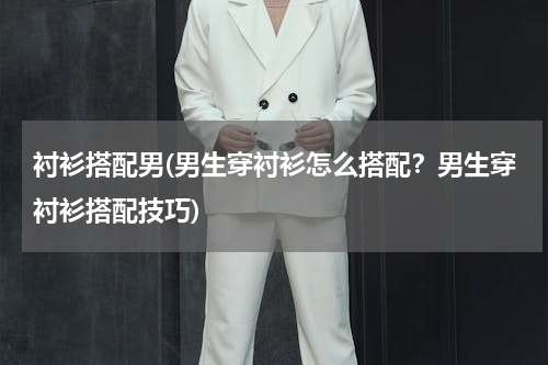 衬衫搭配男(男生穿衬衫怎么搭配？男生穿衬衫搭配技巧)