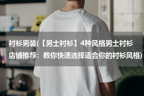 衬衫男装(【男士衬衫】4种风格男士衬衫店铺推荐：教你快速选择适合你的衬衫风格)