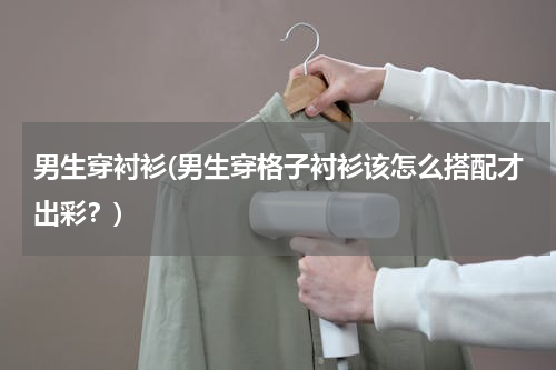 男生穿衬衫(男生穿格子衬衫该怎么搭配才出彩？)