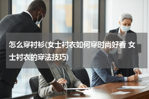 怎么穿衬衫(女士衬衣如何穿时尚好看 女士衬衣的穿法技巧)