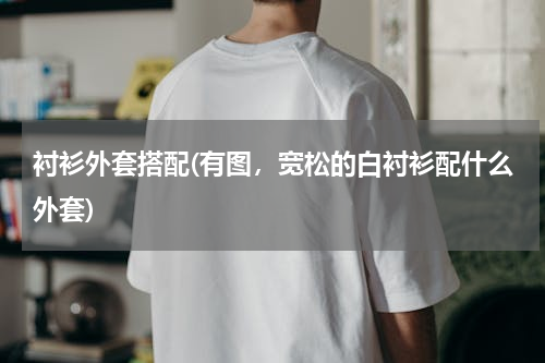 衬衫外套搭配(有图，宽松的白衬衫配什么外套)