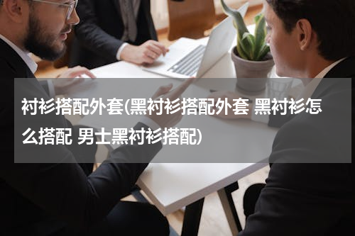 衬衫搭配外套(黑衬衫搭配外套 黑衬衫怎么搭配 男士黑衬衫搭配)