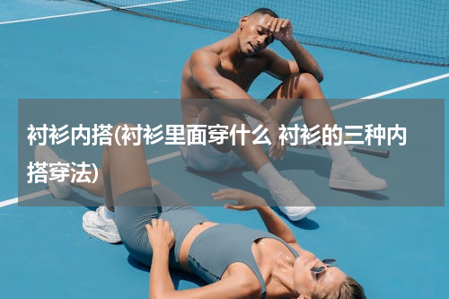 衬衫内搭(衬衫里面穿什么 衬衫的三种内搭穿法)