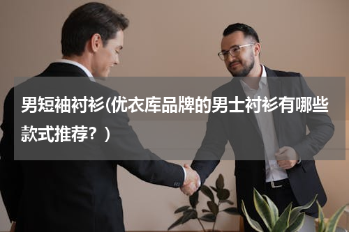 男短袖衬衫(优衣库品牌的男士衬衫有哪些款式推荐？)