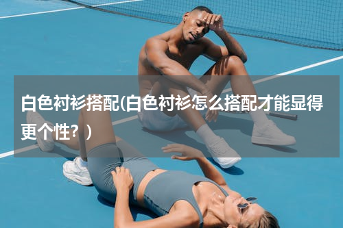 白色衬衫搭配(白色衬衫怎么搭配才能显得更个性？)