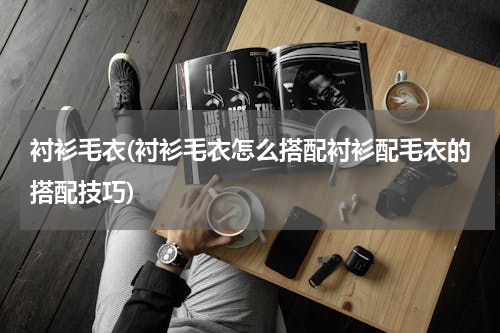 衬衫毛衣(衬衫毛衣怎么搭配衬衫配毛衣的搭配技巧)