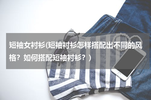 短袖女衬衫(短袖衬衫怎样搭配出不同的风格？如何搭配短袖衬衫？)