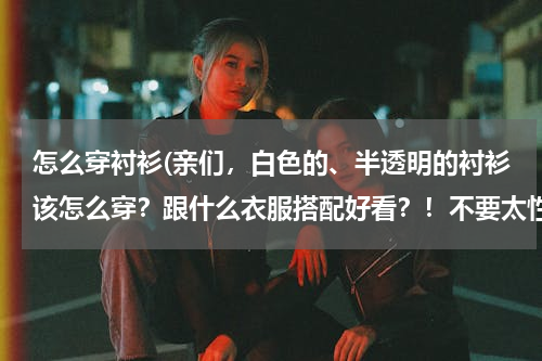 怎么穿衬衫(亲们，白色的、半透明的衬衫该怎么穿？跟什么衣服搭配好看？！不要太性感！O(∩_∩)O谢谢)