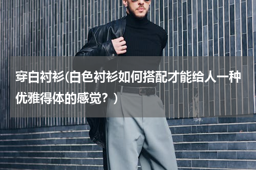 穿白衬衫(白色衬衫如何搭配才能给人一种优雅得体的感觉？)