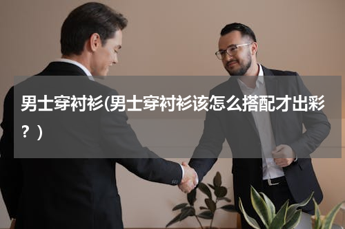 男士穿衬衫(男士穿衬衫该怎么搭配才出彩？)
