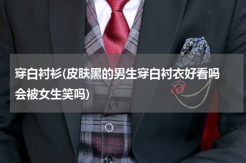 穿白衬衫(皮肤黑的男生穿白衬衣好看吗 会被女生笑吗)
