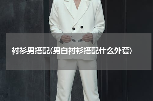 衬衫男搭配(男白衬衫搭配什么外套)