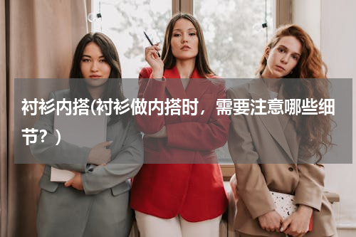 衬衫内搭(衬衫做内搭时，需要注意哪些细节？)
