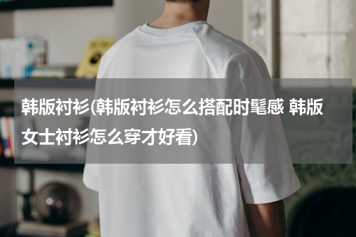 韩版衬衫(韩版衬衫怎么搭配时髦感 韩版女士衬衫怎么穿才好看)