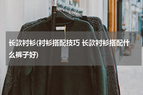 长款衬衫(衬衫搭配技巧 长款衬衫搭配什么裤子好)