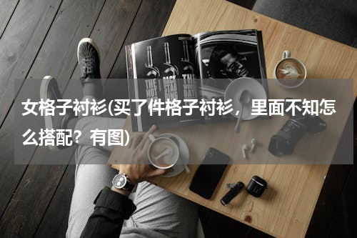 女格子衬衫(买了件格子衬衫，里面不知怎么搭配？有图)
