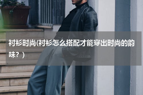 衬衫时尚(衬衫怎么搭配才能穿出时尚的韵味？)