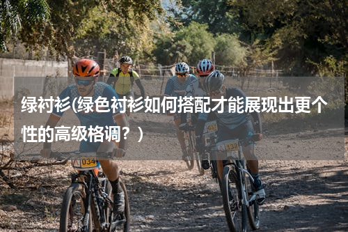 绿衬衫(绿色衬衫如何搭配才能展现出更个性的高级格调？)