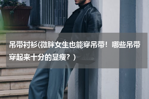 吊带衬衫(微胖女生也能穿吊带！哪些吊带穿起来十分的显瘦？)