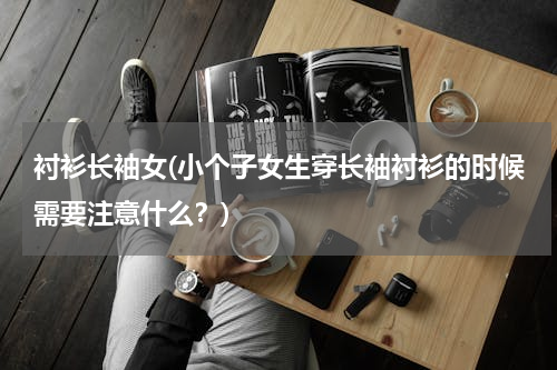 衬衫长袖女(小个子女生穿长袖衬衫的时候需要注意什么？)