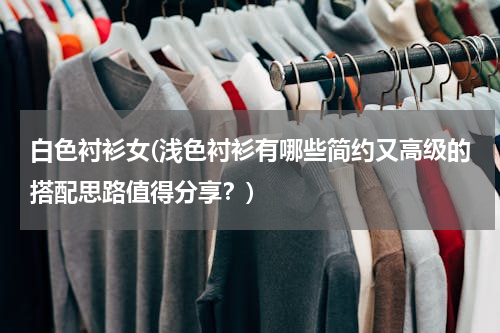 白色衬衫女(浅色衬衫有哪些简约又高级的搭配思路值得分享？)