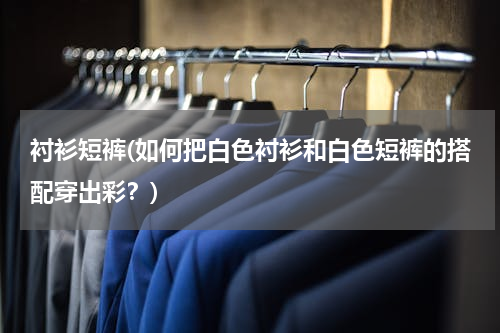 衬衫短裤(如何把白色衬衫和白色短裤的搭配穿出彩？)