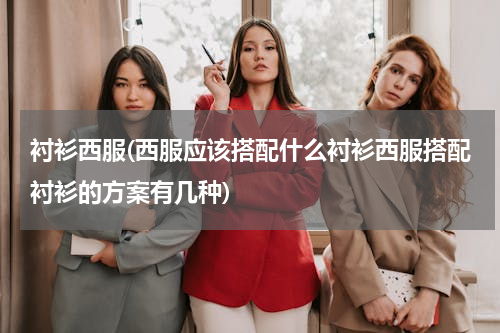 衬衫西服(西服应该搭配什么衬衫西服搭配衬衫的方案有几种)