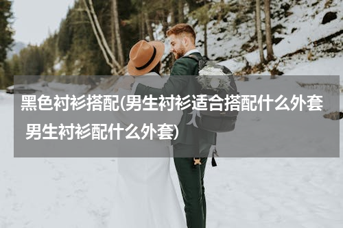 黑色衬衫搭配(男生衬衫适合搭配什么外套 男生衬衫配什么外套)